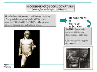 A CONSIDERAÇÃO SOCIAL DO ARTISTA (evolução ao longo da História) O trabalho artístico era considerado, tanto na  Antiguidade como na Idade Média, como  uma ACTIVIDADE ARTESANAL, os seus autores careciam de relevância social. Reconhecimento do carácter intelectual da actividade artística. Consolidação da figura do “Artista”. Renascimento Barroco (séc. XV-XVIII) Apolo, Anónimo 