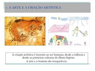 1. A ARTE E A CRIAÇÃO ARTÍSTICA A criação artística é inerente ao ser humano, desde a infância e desde as primeiras culturas do  Homo Sapiens. A arte e o homem são inseparáveis. 