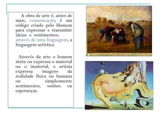 A obra de arte é, antes de mais,  comunicação ; é um código criado pelo Homem para expressar e transmitir ideias e sentimentos,  através de uma linguagem , a linguagem artística.  Através da arte o homem imita ou expressa o material ou o imaterial, o artista expressa imagens da realidade física ou humana ou simplesmente sentimentos, sonhos ou esperanças.  
