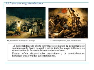 2.2 As ideias e os gostos da época À personalidade do artista sobrepõe-se o mundo de pensamentos e sentimentos da época na qual o artista trabalha, o que influencia as suas criações de modo consciente ou inconsciente.  Podem influir circunstâncias excepcionais:; os acontecimentos históricos ou a obra dos contemporâneos. Os fuzilamentos do 3 deMaio”,  de Goya “ A Liberdade guiando o povo” , de Delacroix 