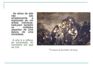 As obras de arte não são simplesmente a expressão de um artista individual, traduzem também os múltiplos aspectos de uma época, de uma sociedade,  A arte é o reflexo da sociedade, do momento em que se cria. “ A romaria de San Isidro”,  de Goya 