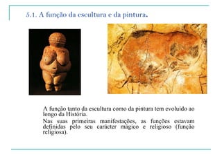 5.1. A função da escultura e da pintura . A função tanto da escultura como da pintura tem evoluído ao longo da História.  Nas suas primeiras manifestações, as funções estavam definidas pelo seu carácter mágico e religioso (função religiosa).   