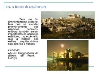 5.2. A função da arquitectura Tem um fim eminentemente utilitário, tem que se atender prioritariamente aos aspectos técnicos, embora também sejam importantes os aspectos estéticos, o que permitiu que a história dos estilos arquitectónicos seja tão rica e variada  Parténon ;  Museu Guggenheim de Bilbao,  de Frank  Gehry). 