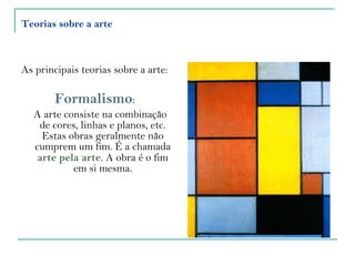 Teorias sobre a arte As principais teorias sobre a arte: Formalismo :  A arte consiste na combinação de cores, linhas e planos, etc. Estas obras geralmente não cumprem um fim. É a chamada  arte pela arte . A obra é o fim em si mesma. 