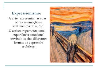 Expressionismo :  A arte representa nas suas obras as emoções e sentimentos do autor.  O artista representa uma experiência emocional servindo-se das diferentes formas de expressão artísticas. 