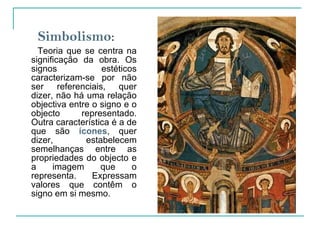 Simbolismo :  Teoria que se centra na significação da obra. Os signos estéticos caracterizam-se por não ser referenciais, quer dizer, não há uma relação objectiva entre o signo e o objecto representado. Outra característica é a de que são  ícones , quer dizer, estabelecem semelhanças entre as propriedades do objecto e a imagem que o representa. Expressam valores que contêm o signo em si mesmo.   
