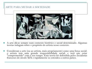 ARTE PARA MUDAR A SOCIEDADE  A arte dá-se sempre num contexto histórico e social determinado. Algumas teorias indagam sobre o propósito do artista nesse contexto. Consideram a arte (ou ao artista, mais propriamente) como uma força social: o artista tem uma grande responsabilidade social, e terá que estar "comprometido" com o seu tempo. Esta teoria foi defendida pelos socialistas franceses do século XIX e rapidamente se estendeu a outros países.  