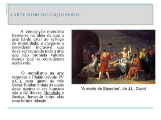 A ARTE COMO EDUCAÇÃO MORAL A concepção moralista baseia-se na ideia de que a arte há-de estar ao serviço da moralidade, e chega-se a considerar inclusivé que deve ser recusada toda a arte que não prometa valores morais que se considerem aceitáveis.  O moralismo na arte remonta a Platão   (século IV a.C.), para quem as três ideias fundamentais às quais deve aspirar o ser humano são a de Beleza,  Bondade  e Justiça, havendo entre elas uma íntima relação. “ A morte de Sócrates”, de J.L. David 