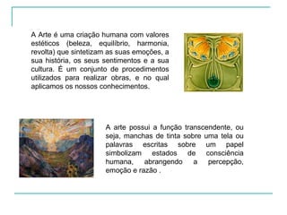 A arte possui a função transcendente, ou seja, manchas de tinta sobre uma tela ou palavras escritas sobre um papel simbolizam estados de consciência humana, abrangendo a percepção, emoção e razão . A Arte é uma criação humana com valores estéticos (beleza, equilíbrio, harmonia, revolta) que sintetizam as suas emoções, a sua história, os seus sentimentos e a sua cultura. É um conjunto de procedimentos utilizados para realizar obras, e no qual aplicamos os nossos conhecimentos. 