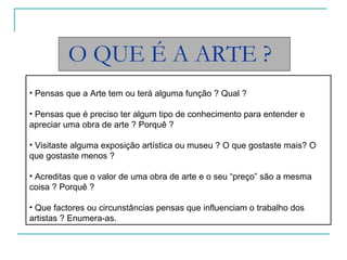O QUE É A ARTE ? Pensas que a Arte tem ou terá alguma função ? Qual ? Pensas que é preciso ter algum tipo de conhecimento para entender e apreciar uma obra de arte ? Porquê ? Visitaste alguma exposição artística ou museu ? O que gostaste mais? O que gostaste menos ? Acreditas que o valor de uma obra de arte e o seu “preço” são a mesma coisa ? Porquê ? Que factores ou circunstâncias pensas que influenciam o trabalho dos artistas ? Enumera-as. 