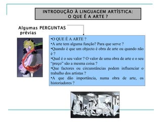 INTRODUÇÃO À LINGUAGEM ARTÍSTICA: O QUE É A ARTE ? O QUE É A ARTE ? A arte tem alguma função? Para que serve ? Quando é que um objecto é obra de arte ou quando não é ? Qual é o seu valor ?  O valor de uma obra de arte e o seu “preço” são a mesma coisa ?  Que factores ou circunstâncias podem influenciar o trabalho dos artistas ? A que dão importância, numa obra de arte, os historiadores ? Algumas PERGUNTAS prévias 