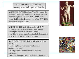 A GRÉCIA CLÁSSICA (séc. V a.C.): a busca do ideal de “Beleza e a fixação do “Cânone clássico”. (reivindicação do conceito de CLASSICISMO ao  longo da História : Renascimento (séc. XV-XVI),  Neoclasicismo (séc. XVIII). O CONCEITO DE ARTE: As respostas  ao longo da História A IDADE MÉDIA (Ocidente, séc. VII-XIV) : A mentalidade religiosa condiciona o valor das expressões artísticas nesta época  e em diferentes culturas (Cristandade, Islão, etc.). A arte é uma forma de Honrar Deus. Na ÉPOCA CONTEMPORÂNEA (a partir do séc. XIX) : Deslocação definitiva das tradicionais concepções da arte. Multiplicidade de movimentos e estilos artísticos. Triunfo do subjectivismo e do individualismo. 