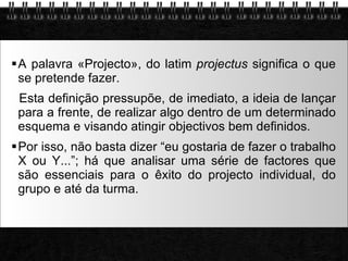 A palavra «Projecto», do latim  projectus  significa o que se pretende fazer. Esta definição pressupõe, de imediato, a ideia de lançar para a frente, de realizar algo dentro de um determinado esquema e visando atingir objectivos bem definidos. Por isso, não basta dizer “eu gostaria de fazer o trabalho X ou Y...”; há que analisar uma série de factores que são essenciais para o êxito do projecto individual, do grupo e até da turma. 