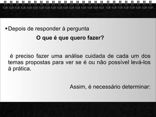 Depois de responder à pergunta  O que é que quero fazer?   é preciso fazer uma análise cuidada de cada um dos temas propostas para ver se é ou não possível levá-los à prática.  Assim, é necessário determinar: 