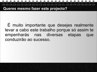 Queres mesmo fazer este projecto? É muito importante que desejes realmente levar a cabo este trabalho porque só assim te empenharás nas diversas etapas que conduzirão ao sucesso. 
