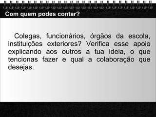 Com quem podes contar? Colegas, funcionários, órgãos da escola, instituições exteriores? Verifica esse apoio explicando aos outros a tua ideia, o que tencionas fazer e qual a colaboração que desejas. 