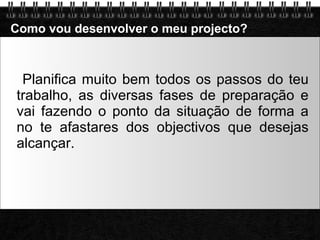 Como vou desenvolver o meu projecto? Planifica muito bem todos os passos do teu trabalho, as diversas fases de preparação e vai fazendo o ponto da situação de forma a no te afastares dos objectivos que desejas alcançar. 