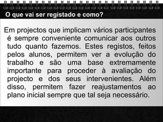 O que vai ser registado e como? Em projectos que implicam vários participantes é sempre conveniente comunicar aos outros tudo quanto fazemos. Estes registos, feitos pelos alunos, permitem ver a evolução do trabalho e são uma base extremamente importante para proceder à avaliação do projecto e dos seus intervenientes. Além disso, permitem fazer reajustamentos ao plano inicial sempre que tal seja necessário. 