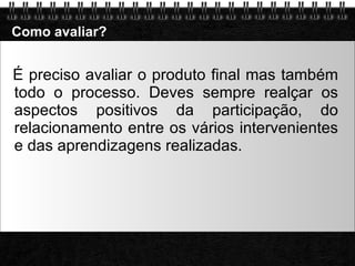 Como avaliar? É preciso avaliar o produto final mas também todo o processo. Deves sempre realçar os aspectos positivos da participação, do relacionamento entre os vários intervenientes e das aprendizagens realizadas. 