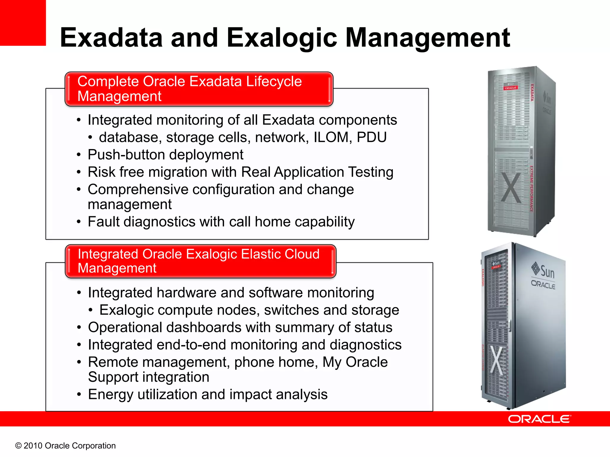 © 2010 Oracle Corporation
Exadata and Exalogic Management
• Integrated hardware and software monitoring
• Exalogic compute nodes, switches and storage
• Operational dashboards with summary of status
• Integrated end-to-end monitoring and diagnostics
• Remote management, phone home, My Oracle
Support integration
• Energy utilization and impact analysis
Integrated Oracle Exalogic Elastic Cloud
Management
• Integrated monitoring of all Exadata components
• database, storage cells, network, ILOM, PDU
• Push-button deployment
• Risk free migration with Real Application Testing
• Comprehensive configuration and change
management
• Fault diagnostics with call home capability
Complete Oracle Exadata Lifecycle
Management
 