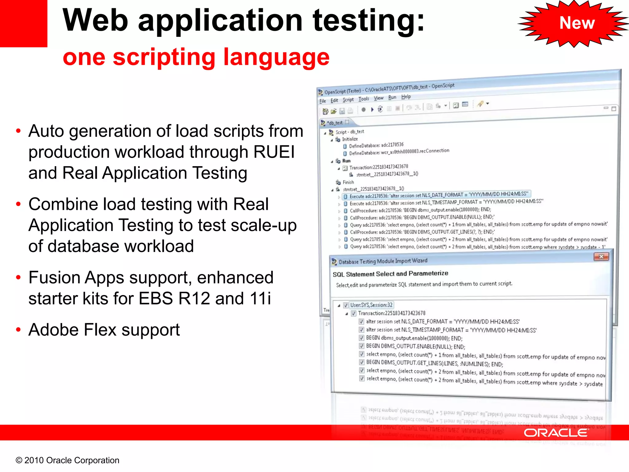 © 2010 Oracle Corporation
Web application testing:
one scripting language
• Auto generation of load scripts from
production workload through RUEI
and Real Application Testing
• Combine load testing with Real
Application Testing to test scale-up
of database workload
• Fusion Apps support, enhanced
starter kits for EBS R12 and 11i
• Adobe Flex support
New
 
