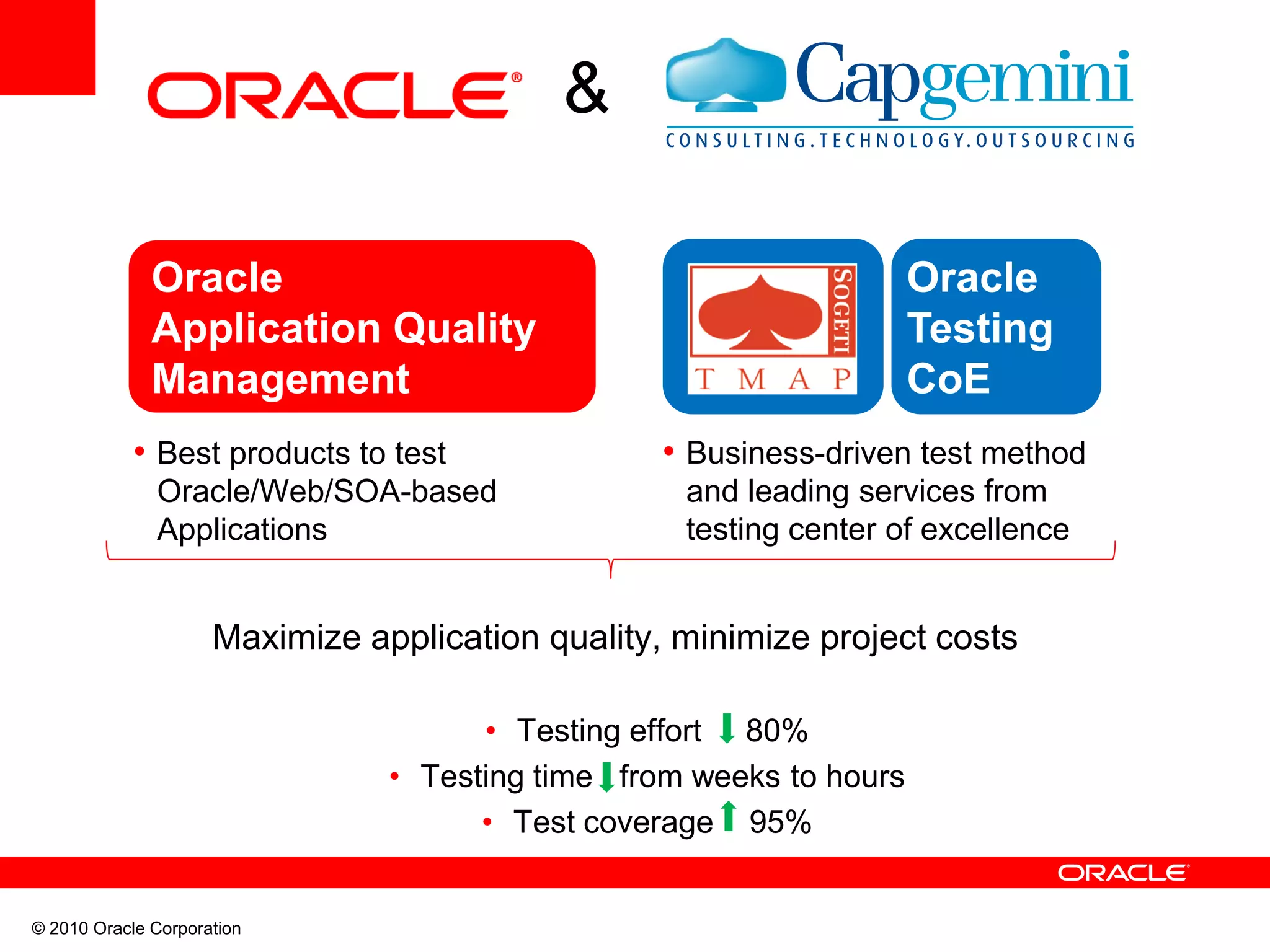 © 2010 Oracle Corporation
&
Oracle
Application Quality
Management
Maximize application quality, minimize project costs
• Testing effort 80%
• Testing time from weeks to hours
• Test coverage 95%
Oracle
Testing
CoE
• Best products to test
Oracle/Web/SOA-based
Applications
• Business-driven test method
and leading services from
testing center of excellence
 