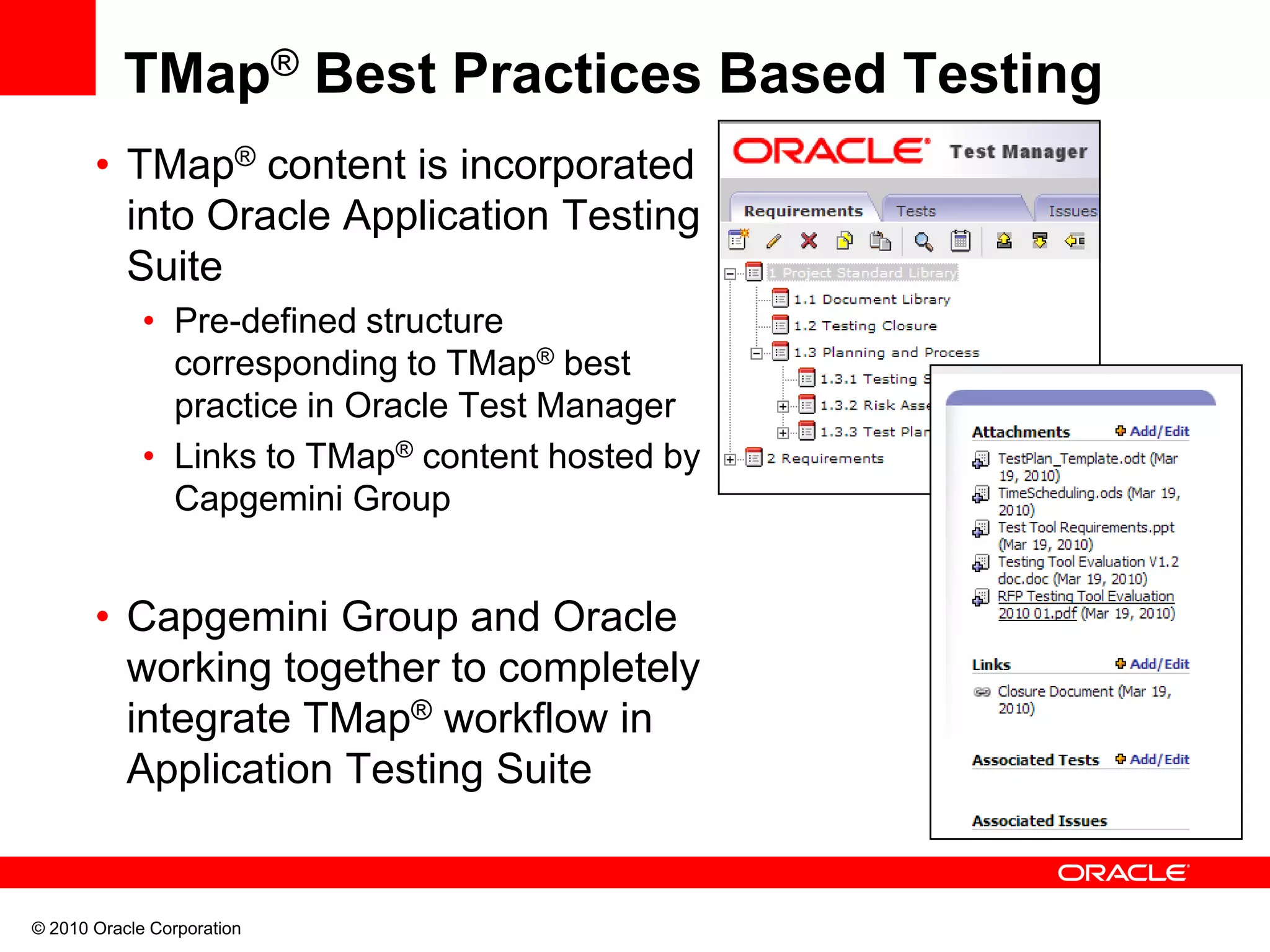 © 2010 Oracle Corporation
TMap® Best Practices Based Testing
• TMap® content is incorporated
into Oracle Application Testing
Suite
• Pre-defined structure
corresponding to TMap® best
practice in Oracle Test Manager
• Links to TMap® content hosted by
Capgemini Group
• Capgemini Group and Oracle
working together to completely
integrate TMap® workflow in
Application Testing Suite
 