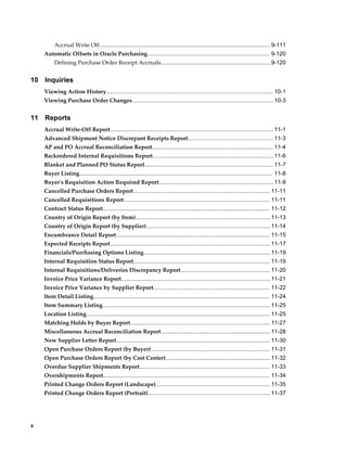 Accrual Write Off............................................................................................................. 9-111
     Automatic Offsets in Oracle Purchasing.............................................................................. 9-120
          Defining Purchase Order Receipt Accruals...................................................................... 9-120


10   Inquiries
     Viewing Action History.......................................................................................................... 10-1
     Viewing Purchase Order Changes.......................................................................................... 10-3


11   Reports
     Accrual Write-Off Report........................................................................................................ 11-1
     Advanced Shipment Notice Discrepant Receipts Report...................................................... 11-3
     AP and PO Accrual Reconciliation Report............................................................................. 11-4
     Backordered Internal Requisitions Report............................................................................. 11-6
     Blanket and Planned PO Status Report.................................................................................. 11-7
     Buyer Listing........................................................................................................................... 11-8
     Buyer's Requisition Action Required Report......................................................................... 11-9
     Cancelled Purchase Orders Report....................................................................................... 11-11
     Cancelled Requisitions Report............................................................................................. 11-11
     Contract Status Report.......................................................................................................... 11-12
     Country of Origin Report (by Item)...................................................................................... 11-13
     Country of Origin Report (by Supplier)............................................................................... 11-14
     Encumbrance Detail Report.................................................................................................. 11-15
     Expected Receipts Report...................................................................................................... 11-17
     Financials/Purchasing Options Listing.................................................................................11-19
     Internal Requisition Status Report....................................................................................... 11-19
     Internal Requisitions/Deliveries Discrepancy Report......................................................... 11-20
     Invoice Price Variance Report............................................................................................... 11-21
     Invoice Price Variance by Supplier Report.......................................................................... 11-22
     Item Detail Listing................................................................................................................ 11-24
     Item Summary Listing........................................................................................................... 11-25
     Location Listing..................................................................................................................... 11-25
     Matching Holds by Buyer Report......................................................................................... 11-27
     Miscellaneous Accrual Reconciliation Report......................................................................11-28
     New Supplier Letter Report.................................................................................................. 11-30
     Open Purchase Orders Report (by Buyer)............................................................................ 11-31
     Open Purchase Orders Report (by Cost Center)................................................................... 11-32
     Overdue Supplier Shipments Report................................................................................... 11-33
     Overshipments Report.......................................................................................................... 11-34
     Printed Change Orders Report (Landscape)......................................................................... 11-35
     Printed Change Orders Report (Portrait).............................................................................. 11-37




x
 