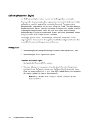 Defining Document Styles
                  Use the Document Styles window to create and update purchase order styles.
                  Purchase order document styles allow organizations to control the look and feel of the
                  application to match the usage of the purchasing document. Through reusable
                  document styles, organizations can turn on or off various Oracle Purchasing features,
                  thereby simplifying the user interface. In addition, document styles provide the ability
                  to define purchasing document names that align more closely with the naming
                  conventions of your organization's business. When a purchasing document is created
                  using a document style, disabled features are hidden.
                  For example, you can create a document style for a specific commodity, such as
                  temporary labor. This document style optimizes field labels and presentation for that
                  commodity, thereby simplifying purchase order entry.


Prerequisites
                  Ì Document styles only apply to authoring documents in the Buyer Work Center.

                  Ì Document styles are not organization specific.


                  To define document styles:
                  1.   Navigate to the Document Styles window.

                  2.   If you are defining a new document style click Create. To enter changes to an
                       existing style use the Search region to enter the Name, Description, or the Status.
                       Once you have completed one or all of these fields click Go. Enter your changes by
                       clicking the Update icon for your document style.

                                Note: Once a style has been saved, you can only update the style to
                                be less restrictive.




1-72    Oracle Purchasing User's Guide
 