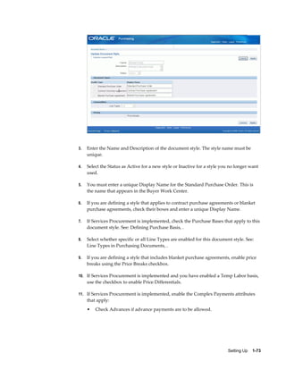 3.   Enter the Name and Description of the document style. The style name must be
     unique.

4.   Select the Status as Active for a new style or Inactive for a style you no longer want
     used.

5.   You must enter a unique Display Name for the Standard Purchase Order. This is
     the name that appears in the Buyer Work Center.

6.   If you are defining a style that applies to contract purchase agreements or blanket
     purchase agreements, check their boxes and enter a unique Display Name.

7.   If Services Procurement is implemented, check the Purchase Bases that apply to this
     document style. See: Defining Purchase Basis, .

8.   Select whether specific or all Line Types are enabled for this document style. See:
     Line Types in Purchasing Documents, .

9.   If you are defining a style that includes blanket purchase agreements, enable price
     breaks using the Price Breaks checkbox.

10. If Services Procurement is implemented and you have enabled a Temp Labor basis,
     use the checkbox to enable Price Differentials.

11. If Services Procurement is implemented, enable the Complex Payments attributes
     that apply:
     •   Check Advances if advance payments are to be allowed.




                                                                           Setting Up    1-73
 