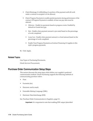 •   Check Retainage if withholding of a portion of the payment until all work
                           under a contract is accepted is to be allowed.

                       •   Check Progress Payments to enable partial payments during performance of the
                           contract. If Progress Payments is enabled, at least one pay item must be
                           selected.
                           •    Milestone - Enable for payments based on progress events. Enabled by
                                default for Goods line type.

                           •    Rate - Enable when payment amount is pro-rated based on the percentage
                                of work completed.

                           •    Lump Sum - Enable when payment amount is a fixed amount based on the
                                percentage of work completed.

                           •    Enable Treat Progress Payments as Contract Financing if it applies to this
                                style's progress payments.


                  12. Click Apply.



Related Topics
                  Line Types in Purchasing Documents,
                  Oracle Services Procurement,



Purchase Order Communication Setup Steps
                  This section discusses the setup steps which define your supplier's preferred
                  communication method. Oracle Purchasing supports the following methods of
                  communicating purchase orders:
                  •    Print

                  •    Facsimile (fax)

                  •    Electronic mail (e-mail)

                  •    Extensible Markup Language (XML)

                  •    Electronic Data Interchange (EDI)

                  See: Purchase Order Communication to Suppliers, page 8-1.

                           Important: It is important to note that enabling PDF output (described




1-74    Oracle Purchasing User's Guide
 