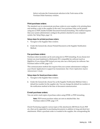 below) activates the Communicate selection in the Tools menu of the
         Purchase Order Summary window.




Print purchase orders:
The standard way to communicate purchase orders to your supplier is by printing them
and sending a copy to the supplier in the mail. Your purchase order can be printed
using text or PDF (Adobe Portable Document Format) formatting. This method requires
that your system administrator configure the printers attached to your computer
system. See: Setup Steps, page 1-4.

Setup steps for printed purchase orders:
1.   Navigate to the Supplier Sites window.

2.   Under the General tab, choose Printed Document as the Supplier Notification
     Method.


Fax purchase orders:
Purchase orders facsimiles can be sent using text or PDF formatting. If you choose text
format you must implement a third party FCL compatible fax software (such as
RightFax). If you choose PDF format you may also use a third party fax software. See:
Purchase orders in PDF, page 1-77.
This communication method also requires that your system administrator configure
your Oracle Application to support fax transmission. See: Oracle Applications System
Administrator's Guide.

Setup steps for faxed purchase orders:
1.   Navigate to the Supplier Sites window.

2.   Under the General tab, choose Fax as the Supplier Notification Method. Enter a
     default fax number for the supplier site. You can change the default fax number or
     the notification method at the time of document communication.


E-mail purchase orders:
You can send e-mail copies of purchase orders using HTML or PDF formatting.

         Note: PDF format purchase orders are sent as attached files. See:
         Purchase orders in PDF, page 1-77.


Oracle Purchasing supports various types of file attachments (MS Word, Excel, PDF
etc.) that can be appended to purchasing documents in addition to long and short text
attachments. When a purchase order is e-mailed to the supplier, the corresponding file




                                                                         Setting Up    1-75
 