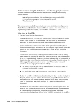 attachments appear in a zip file attached to the e-mail. You may specify the maximum
                  allowable size for this zip file to minimize network traffic through the Purchasing
                  Options window.

                           Note: When communicating PDF purchase orders using e-mail, all File
                           type attachments are zipped into a single zip file named
                           "Attachments.zip."


                  This communication method requires that your system administrator configure your
                  Oracle Application Notification Mailer workflow to support e-mail transmission. See:
                  Implementing Notification Mailers, Oracle Workflow Administrator's Guide.

                  Setup steps for E-mail PO:
                  1.   Navigate to the Supplier Sites window.

                  2.   Under the General tab, choose E-mail as the Supplier Notification Method. Enter a
                       default e-mail address for the supplier site. You can change the default e-mail
                       address or the notification method at the time of document communication.

                  3.   Define an alternative e-mail address in the Profile option PO: Secondary E-mail
                       Address to send a copy of the e-mail PO to your company. If you wish to resend the
                       e-mail, the user will need to log into this secondary e-mail account and resend it
                       from there.

                  4.   Generic terms and conditions can be appended on the e-mail PO body by putting
                       them in a text file. This text file needs to be placed in one of the directories specified
                       in the UTL_FILE parameter in the INIT.ORA file. Make sure that the file is placed in
                       the directory that exists where the database server is running. Once this is done, the
                       following profile options need to be set for e-mail PO to read the terms and
                       conditions file and display them in the e-mail body.
                       •   Set profile PO: In File Path with the absolute path of the directory where the
                           terms and conditions file is placed.

                       •   Set profile PO: Terms and Conditions File Name with the name of the file.


                  5.   Restart the workflow notification mailer after setting the above profiles. Navigate to
                       Requests, Submit Requests, and run the concurrent program Notification Mailer to
                       restart the mailer. (See Setting Up Oracle Workflow in the Oracle Workflow User's
                       Guide for more details. Also check MetaLink for a Notification Mailer setup
                       document.)

                  6.   Failed e-mails (due to incorrect e-mail address) will be delivered by the mailer into
                       a discard file. You need to monitor this file and look for common expressions such
                       as Undisclosed Recipient (or other common expressions) and insert these
                       expressions into the tags file as defined by the TAGFILE parameter in the workflow




1-76    Oracle Purchasing User's Guide
 