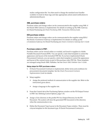 mailer configuration file. You then need to change the standard error handler
     workflow to look for these tags and take appropriate actions (send notifications to
     administrator/buyer).


XML purchase orders:
Purchase orders and change orders can be communicated to the supplier using XML if
the Oracle XML Gateway is implemented. For details on setting up the XML Gateway
for Oracle Purchasing see Oracle Purchasing XML Transaction Delivery Guide.


EDI purchase orders:
Purchase orders and change orders can be communicated to the supplier using EDI if
the Oracle e-Commerce Gateway is implemented. For details on setting up the
e-Commerce Gateway for Oracle Purchasing see Oracle e-Commerce Gateway User's Guide
.


Purchase orders in PDF:
Purchase orders can be viewed online or e-mailed, and faxed to suppliers in Adobe
Portable Document Format (PDF). You can specify a style sheet template to control the
appearance and layout of the formatted PDF file. If you have implemented Oracle
Procurement Contracts, you can specify a style sheet template to control the appearance
and layout of the contract terms as part of the purchase order PDF file. These templates
are managed using Oracle XML Publisher. See the Oracle XML Publisher User's Guide.

Setup steps for PDF purchase orders:
1.   If Oracle Procurement Contracts is implemented, define terms and conditions for
     procurement documents template. See the Oracle Procurement Contracts
     Implementation Guide for details.

2.   Setup supplier:
     •   Assign the preferred method of communication to the supplier site. Refer to the
         instructions given above.

     •   Assign a language to the supplier site.


3.   From the Control tab of the Purchasing Options window set the PO Output Format
     to PDF. See: Defining Control Options, page 1-33.

4.   Assign a Unix directory to the profile PO: Fax Output Directory for the PO
     Document. The system will store the generated PDF document in this directory
     when the communication is fax.

5.   Define the Document Type Layout in the Document Types window. There must be
     a layout template for the document type. If Oracle Procurement Contracts is




                                                                          Setting Up    1-77
 