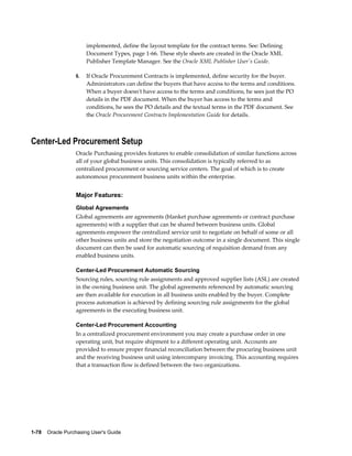 implemented, define the layout template for the contract terms. See: Defining
                       Document Types, page 1-66. These style sheets are created in the Oracle XML
                       Publisher Template Manager. See the Oracle XML Publisher User's Guide.

                  6.   If Oracle Procurement Contracts is implemented, define security for the buyer.
                       Administrators can define the buyers that have access to the terms and conditions.
                       When a buyer doesn't have access to the terms and conditions, he sees just the PO
                       details in the PDF document. When the buyer has access to the terms and
                       conditions, he sees the PO details and the textual terms in the PDF document. See
                       the Oracle Procurement Contracts Implementation Guide for details.



Center-Led Procurement Setup
                  Oracle Purchasing provides features to enable consolidation of similar functions across
                  all of your global business units. This consolidation is typically referred to as
                  centralized procurement or sourcing service centers. The goal of which is to create
                  autonomous procurement business units within the enterprise.


                  Major Features:
                  Global Agreements
                  Global agreements are agreements (blanket purchase agreements or contract purchase
                  agreements) with a supplier that can be shared between business units. Global
                  agreements empower the centralized service unit to negotiate on behalf of some or all
                  other business units and store the negotiation outcome in a single document. This single
                  document can then be used for automatic sourcing of requisition demand from any
                  enabled business units.

                  Center-Led Procurement Automatic Sourcing
                  Sourcing rules, sourcing rule assignments and approved supplier lists (ASL) are created
                  in the owning business unit. The global agreements referenced by automatic sourcing
                  are then available for execution in all business units enabled by the buyer. Complete
                  process automation is achieved by defining sourcing rule assignments for the global
                  agreements in the executing business unit.

                  Center-Led Procurement Accounting
                  In a centralized procurement environment you may create a purchase order in one
                  operating unit, but require shipment to a different operating unit. Accounts are
                  provided to ensure proper financial reconciliation between the procuring business unit
                  and the receiving business unit using intercompany invoicing. This accounting requires
                  that a transaction flow is defined between the two organizations.




1-78    Oracle Purchasing User's Guide
 