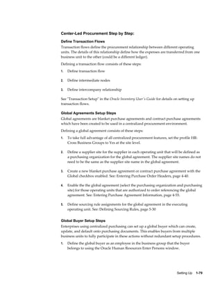 Center-Led Procurement Step by Step:
Define Transaction Flows
Transaction flows define the procurement relationship between different operating
units. The details of this relationship define how the expenses are transferred from one
business unit to the other (could be a different ledger).
Defining a transaction flow consists of these steps:
1.   Define transaction flow

2.   Define intermediate nodes

3.   Define intercompany relationship

See "Transaction Setup" in the Oracle Inventory User's Guide for details on setting up
transaction flows.

Global Agreements Setup Steps
Global agreements are blanket purchase agreements and contract purchase agreements
which have been created to be used in a centralized procurement environment.
Defining a global agreement consists of these steps:
1.   To take full advantage of all centralized procurement features, set the profile HR:
     Cross Business Groups to Yes at the site level.

2.   Define a supplier site for the supplier in each operating unit that will be defined as
     a purchasing organization for the global agreement. The supplier site names do not
     need to be the same as the supplier site name in the global agreement.

3.   Create a new blanket purchase agreement or contract purchase agreement with the
     Global checkbox enabled. See: Entering Purchase Order Headers, page 4-40.

4.   Enable the the global agreement (select the purchasing organization and purchasing
     site) for those operating units that are authorized to order referencing the global
     agreement. See: Entering Purchase Agreement Information, page 4-55.

5.   Define sourcing rule assignments for the global agreement in the executing
     operating unit. See: Defining Sourcing Rules, page 5-30


Global Buyer Setup Steps
Enterprises using centralized purchasing can set up a global buyer which can create,
update, and default onto purchasing documents. This enables buyers from multiple
business units to fully participate in these actions without redundant setup procedures.
1.   Define the global buyer as an employee in the business group that the buyer
     belongs to using the Oracle Human Resources Enter Persons window.




                                                                           Setting Up    1-79
 