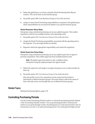 2.   Define the global buyer as a buyer using the Oracle Purchasing Enter Buyers
                       window. This can be done in any business group.

                  3.   Set profile option HR: Cross Business Groups to Yes at the site level.

                  4.   Assign as many Oracle Purchasing responsibilities as required to this global buyer.
                       These responsibilities do not need to be linked to any specific business group.


                  Global Requester Setup Steps
                  Enterprises using centralized purchasing can set up a global requester. This enables
                  requisition creation from multiple business units (operating units).
                  1.   Set profile option HR: Cross Business Groups to Yes at the site level.

                  2.   Assign the Oracle Purchasing responsibility associated with the operating unit to
                       the requester. You can assign all that are needed.

                  3.   Requester selects the appropriate responsibility and creates the requisition.


                  Global Supervisor Setup Steps
                  Enterprises using centralized purchasing can set up a global supervisor to approve
                  purchase requisitions. This enables approvals from multiple business units.

                           Note: The global supervisor feature is only available to those
                           enterprises using the employee/supervisor approval path.


                  1.   Define the supervisor and assign to an approval group as you would normally set
                       them up.

                  2.   Set profile option HR: Cross Business Groups to Yes at the site level.
                       Once the profile is set to Yes, requisitions can be routed and forwarded to
                       individuals in different business groups. The action history reflects the names of
                       those who take action even though they are in different business groups.



Related Topics
                  Defining Purchasing Options, page 1-32



Controlling Purchasing Periods
                  Use the Control Purchasing Periods window to control the purchasing periods defined
                  in the Accounting Calendar window. You use purchasing periods to create journal
                  entries in your general ledger system. Purchasing lets you create journal entries only for
                  transactions you enter in an open purchasing period. You create general ledger journal




1-80    Oracle Purchasing User's Guide
 