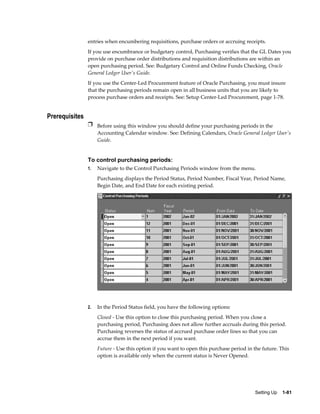 entries when encumbering requisitions, purchase orders or accruing receipts.
                If you use encumbrance or budgetary control, Purchasing verifies that the GL Dates you
                provide on purchase order distributions and requisition distributions are within an
                open purchasing period. See: Budgetary Control and Online Funds Checking, Oracle
                General Ledger User's Guide.
                If you use the Center-Led Procurement feature of Oracle Purchasing, you must insure
                that the purchasing periods remain open in all business units that you are likely to
                process purchase orders and receipts. See: Setup Center-Led Procurement, page 1-78.


Prerequisites
                Ì Before using this window you should define your purchasing periods in the
                     Accounting Calendar window. See: Defining Calendars, Oracle General Ledger User's
                     Guide.


                To control purchasing periods:
                1.   Navigate to the Control Purchasing Periods window from the menu.
                     Purchasing displays the Period Status, Period Number, Fiscal Year, Period Name,
                     Begin Date, and End Date for each existing period.




                2.   In the Period Status field, you have the following options:
                     Closed - Use this option to close this purchasing period. When you close a
                     purchasing period, Purchasing does not allow further accruals during this period.
                     Purchasing reverses the status of accrued purchase order lines so that you can
                     accrue them in the next period if you want.
                     Future - Use this option if you want to open this purchase period in the future. This
                     option is available only when the current status is Never Opened.




                                                                                          Setting Up    1-81
 