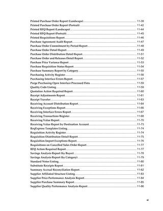 Printed Purchase Order Report (Landscape)........................................................................ 11-39
Printed Purchase Order Report (Portrait)............................................................................. 11-42
Printed RFQ Report (Landscape).......................................................................................... 11-44
Printed RFQ Report (Portrait)............................................................................................... 11-45
Printed Requisitions Report..................................................................................................11-46
Purchase Agreement Audit Report....................................................................................... 11-47
Purchase Order Commitment by Period Report...................................................................11-48
Purchase Order Detail Report............................................................................................... 11-49
Purchase Order Distribution Detail Report..........................................................................11-51
Purchase Order and Releases Detail Report......................................................................... 11-52
Purchase Price Variance Report............................................................................................ 11-53
Purchase Requisition Status Report..................................................................................... 11-54
Purchase Summary Report by Category............................................................................... 11-55
Purchasing Activity Register................................................................................................. 11-56
Purchasing Interface Errors Report....................................................................................... 11-57
Purge Purchasing Open Interface Processed Data............................................................... 11-59
Quality Code Listing............................................................................................................. 11-59
Quotation Action Required Report....................................................................................... 11-60
Receipt Adjustments Report................................................................................................. 11-61
Receipt Traveler..................................................................................................................... 11-63
Receiving Account Distribution Report............................................................................... 11-64
Receiving Exceptions Report.................................................................................................11-66
Receiving Interface Errors Report......................................................................................... 11-67
Receiving Transactions Register........................................................................................... 11-68
Receiving Value Report.........................................................................................................11-70
Receiving Value Report by Destination Account.................................................................11-73
ReqExpress Templates Listing.............................................................................................. 11-74
Requisition Activity Register................................................................................................ 11-74
Requisition Distribution Detail Report................................................................................ 11-75
Requisition Import Exceptions Report................................................................................. 11-76
Requisitions on Cancelled Sales Order Report.................................................................... 11-77
RFQ Action Required Report................................................................................................ 11-77
Savings Analysis Report (by Buyer)..................................................................................... 11-78
Savings Analysis Report (by Category)................................................................................ 11-79
Standard Notes Listing.......................................................................................................... 11-80
Substitute Receipts Report.................................................................................................... 11-81
Summary Accrual Reconciliation Report............................................................................. 11-82
Supplier Affiliated Structure Listing....................................................................................11-83
Supplier Price Performance Analysis Report....................................................................... 11-84
Supplier Purchase Summary Report.....................................................................................11-85
Supplier Quality Performance Analysis Report................................................................... 11-86




                                                                                                                                                  xi
 
