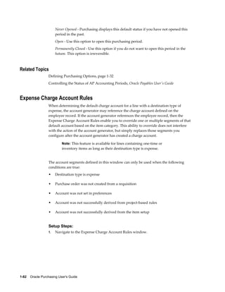 Never Opened - Purchasing displays this default status if you have not opened this
                       period in the past.
                       Open - Use this option to open this purchasing period.
                       Permanently Closed - Use this option if you do not want to open this period in the
                       future. This option is irreversible.



Related Topics
                  Defining Purchasing Options, page 1-32
                  Controlling the Status of AP Accounting Periods, Oracle Payables User's Guide



Expense Charge Account Rules
                  When determining the default charge account for a line with a destination type of
                  expense, the account generator may reference the charge account defined on the
                  employee record. If the account generator references the employee record, then the
                  Expense Charge Account Rules enable you to override one or multiple segments of that
                  default account based on the item category. This ability to override does not interfere
                  with the action of the account generator, but simply replaces those segments you
                  configure after the account generator has created a charge account.

                           Note: This feature is available for lines containing one-time or
                           inventory items as long as their destination type is expense.


                  The account segments defined in this window can only be used when the following
                  conditions are true:
                  •    Destination type is expense

                  •    Purchase order was not created from a requisition

                  •    Account was not set in preferences

                  •    Account was not successfully derived from project-based rules

                  •    Account was not successfully derived from the item setup


                  Setup Steps:
                  1.   Navigate to the Expense Charge Account Rules window.




1-82    Oracle Purchasing User's Guide
 