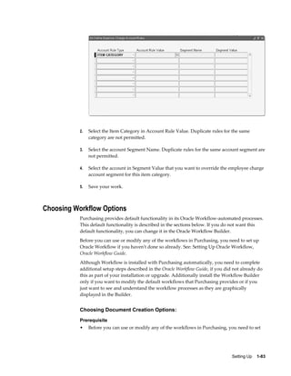 2.   Select the Item Category in Account Rule Value. Duplicate rules for the same
                category are not permitted.

           3.   Select the account Segment Name. Duplicate rules for the same account segment are
                not permitted.

           4.   Select the account in Segment Value that you want to override the employee charge
                account segment for this item category.

           5.   Save your work.



Choosing Workflow Options
           Purchasing provides default functionality in its Oracle Workflow-automated processes.
           This default functionality is described in the sections below. If you do not want this
           default functionality, you can change it in the Oracle Workflow Builder.
           Before you can use or modify any of the workflows in Purchasing, you need to set up
           Oracle Workflow if you haven't done so already. See: Setting Up Oracle Workflow,
           Oracle Workflow Guide.
           Although Workflow is installed with Purchasing automatically, you need to complete
           additional setup steps described in the Oracle Workflow Guide, if you did not already do
           this as part of your installation or upgrade. Additionally install the Workflow Builder
           only if you want to modify the default workflows that Purchasing provides or if you
           just want to see and understand the workflow processes as they are graphically
           displayed in the Builder.


           Choosing Document Creation Options:
           Prerequisite
           •    Before you can use or modify any of the workflows in Purchasing, you need to set




                                                                                    Setting Up    1-83
 