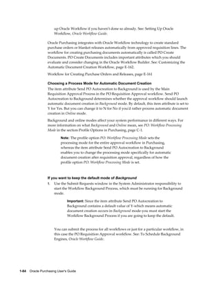 up Oracle Workflow if you haven't done so already. See: Setting Up Oracle
                       Workflow, Oracle Workflow Guide.

                  Oracle Purchasing integrates with Oracle Workflow technology to create standard
                  purchase orders or blanket releases automatically from approved requisition lines. The
                  workflow for creating purchasing documents automatically is called PO Create
                  Documents. PO Create Documents includes important attributes which you should
                  evaluate and consider changing in the Oracle Workflow Builder. See: Customizing the
                  Automatic Document Creation Workflow, page E-162.
                  Workflow for Creating Purchase Orders and Releases, page E-161

                  Choosing a Process Mode for Automatic Document Creation
                  The item attribute Send PO Autocreation to Background is used by the Main
                  Requisition Approval Process in the PO Requisition Approval workflow. Send PO
                  Autocreation to Background determines whether the approval workflow should launch
                  automatic document creation in Background mode. By default, this item attribute is set to
                  Y for Yes. But you can change it to N for No if you'd rather process automatic document
                  creation in Online mode.
                  Background and online modes affect your system performance in different ways. For
                  more information on what Background and Online mean, see PO: Workflow Processing
                  Mode in the section Profile Options in Purchasing, page C-1.

                           Note: The profile option PO: Workflow Processing Mode sets the
                           processing mode for the entire approval workflow in Purchasing,
                           whereas the item attribute Send PO Autocreation to Background
                           enables you to change the processing mode specifically for automatic
                           document creation after requisition approval, regardless of how the
                           profile option PO: Workflow Processing Mode is set.



                  If you want to keep the default mode of Background
                  1.   Use the Submit Requests window in the System Administrator responsibility to
                       start the Workflow Background Process, which must be running for Background
                       mode.

                                Important: Since the item attribute Send PO Autocreation to
                                Background contains a default value of Y-which means automatic
                                document creation occurs in Background mode-you must start the
                                Workflow Background Process if you are going to keep the default.


                       You can submit the process for all workflows or just for a particular workflow, in
                       this case the PO Requisition Approval workflow. See: To Schedule Background
                       Engines, Oracle Workflow Guide.




1-84    Oracle Purchasing User's Guide
 