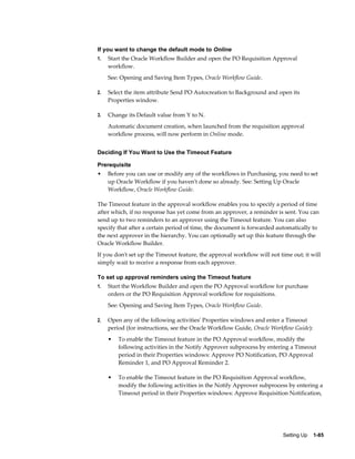 If you want to change the default mode to Online
1.   Start the Oracle Workflow Builder and open the PO Requisition Approval
     workflow.
     See: Opening and Saving Item Types, Oracle Workflow Guide.

2.   Select the item attribute Send PO Autocreation to Background and open its
     Properties window.

3.   Change its Default value from Y to N.
     Automatic document creation, when launched from the requisition approval
     workflow process, will now perform in Online mode.


Deciding If You Want to Use the Timeout Feature

Prerequisite
•    Before you can use or modify any of the workflows in Purchasing, you need to set
     up Oracle Workflow if you haven't done so already. See: Setting Up Oracle
     Workflow, Oracle Workflow Guide.

The Timeout feature in the approval workflow enables you to specify a period of time
after which, if no response has yet come from an approver, a reminder is sent. You can
send up to two reminders to an approver using the Timeout feature. You can also
specify that after a certain period of time, the document is forwarded automatically to
the next approver in the hierarchy. You can optionally set up this feature through the
Oracle Workflow Builder.
If you don't set up the Timeout feature, the approval workflow will not time out; it will
simply wait to receive a response from each approver.

To set up approval reminders using the Timeout feature
1.   Start the Workflow Builder and open the PO Approval workflow for purchase
     orders or the PO Requisition Approval workflow for requisitions.
     See: Opening and Saving Item Types, Oracle Workflow Guide.

2.   Open any of the following activities' Properties windows and enter a Timeout
     period (for instructions, see the Oracle Workflow Guide, Oracle Workflow Guide):
     •   To enable the Timeout feature in the PO Approval workflow, modify the
         following activities in the Notify Approver subprocess by entering a Timeout
         period in their Properties windows: Approve PO Notification, PO Approval
         Reminder 1, and PO Approval Reminder 2.

     •   To enable the Timeout feature in the PO Requisition Approval workflow,
         modify the following activities in the Notify Approver subprocess by entering a
         Timeout period in their Properties windows: Approve Requisition Notification,




                                                                          Setting Up    1-85
 