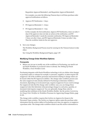 Requisition Approval Reminder1, and Requisition Approval Reminder2.
                           For example, you enter the following Timeout days in all three purchase order
                           approval notifications as follows:

                       •   Approve PO Notification - 3 days

                       •   PO Approval Reminder 1 - 2 days

                       •   PO Approval Reminder 2 - 1 day
                           In this example, the first notification, Approve PO Notification, times out after 3
                           days if the approver does not take an action on the notification, and PO
                           Approval Reminder 1 sends the reminder notification. PO Approval Reminder
                           1 times out after 2 days, and PO Approval Reminder 2 times out after 1 day.
                           Then the workflow looks for the next approver.


                  3.   Save your changes.
                       The Workflow Background Process must be running for the Timeout feature to take
                       effect.
                       See: Using the Workflow Background Engine, page 1-87.


                  Modifying Change Order Workflow Options:
                  Prerequisite
                  •    Before you can use or modify any of the workflows in Purchasing, you need to set
                       up Oracle Workflow if you haven't done so already. See: Setting Up Oracle
                       Workflow, Oracle Workflow Guide.

                  Purchasing integrates with Oracle Workflow technology to let you define what changes
                  to purchase orders or releases-for example, to amounts, suppliers, or dates-require full
                  reapproval. All of the workflow processes and functions relating to change orders can
                  be found within the PO Approval workflow. The change order workflow process uses
                  the same reapproval rules already defined in Purchasing to determine whether a
                  document, depending on its document type, requires reapproval. If you want to change
                  the reapproval rules that the change order workflow uses, you can change those
                  reapproval rules that determine what percentage change to a unit price, quantity, or
                  document total requires reapproval. You can optionally change these rules by
                  modifying their attributes in the Oracle Workflow Builder. See the section Customizing
                  the Change Order Workflow in: Workflow Processes for Approving Change Orders, page
                  E-133.
                  The change order workflow requires that Archive on Approve be chosen in the
                  Document Types window. The Archive on Approve option copies the purchase order
                  information into the archive tables in Purchasing every time you approve or reapprove
                  a purchase order. The change order workflow needs to use this archive information to




1-86    Oracle Purchasing User's Guide
 