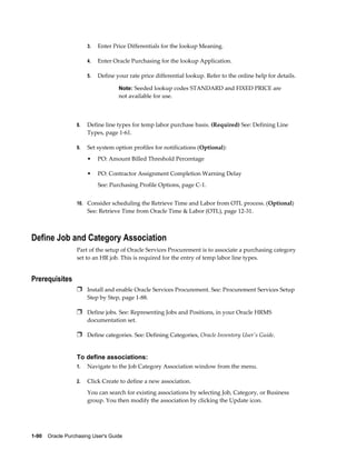 3.   Enter Price Differentials for the lookup Meaning.

                       4.   Enter Oracle Purchasing for the lookup Application.

                       5.   Define your rate price differential lookup. Refer to the online help for details.

                                    Note: Seeded lookup codes STANDARD and FIXED PRICE are
                                    not available for use.



                  8.   Define line types for temp labor purchase basis. (Required) See: Defining Line
                       Types, page 1-61.

                  9.   Set system option profiles for notifications (Optional):
                       •    PO: Amount Billed Threshold Percentage

                       •    PO: Contractor Assignment Completion Warning Delay
                            See: Purchasing Profile Options, page C-1.


                  10. Consider scheduling the Retrieve Time and Labor from OTL process. (Optional)
                       See: Retrieve Time from Oracle Time & Labor (OTL), page 12-31.



Define Job and Category Association
                  Part of the setup of Oracle Services Procurement is to associate a purchasing category
                  set to an HR job. This is required for the entry of temp labor line types.


Prerequisites
                  Ì Install and enable Oracle Services Procurement. See: Procurement Services Setup
                       Step by Step, page 1-88.

                  Ì Define jobs. See: Representing Jobs and Positions, in your Oracle HRMS
                       documentation set.

                  Ì Define categories. See: Defining Categories, Oracle Inventory User's Guide.


                  To define associations:
                  1.   Navigate to the Job Category Association window from the menu.

                  2.   Click Create to define a new association.
                       You can search for existing associations by selecting Job, Category, or Business
                       group. You then modify the association by clicking the Update icon.




1-90    Oracle Purchasing User's Guide
 
