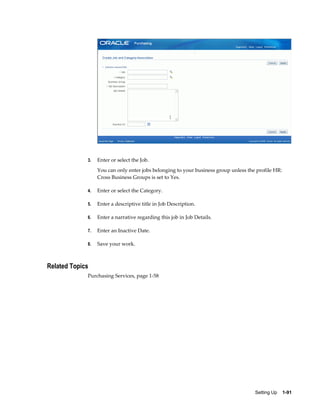 3.   Enter or select the Job.
                  You can only enter jobs belonging to your business group unless the profile HR:
                  Cross Business Groups is set to Yes.

             4.   Enter or select the Category.

             5.   Enter a descriptive title in Job Description.

             6.   Enter a narrative regarding this job in Job Details.

             7.   Enter an Inactive Date.

             8.   Save your work.



Related Topics
             Purchasing Services, page 1-58




                                                                                     Setting Up    1-91
 