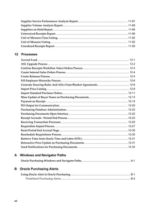Supplier Service Performance Analysis Report................................................................... 11-87
      Supplier Volume Analysis Report........................................................................................ 11-89
      Suppliers on Hold Report..................................................................................................... 11-89
      Uninvoiced Receipts Report..................................................................................................11-90
      Unit of Measure Class Listing............................................................................................... 11-92
      Unit of Measure Listing........................................................................................................ 11-92
      Unordered Receipts Report................................................................................................... 11-93


12    Processes
      Accrual Load............................................................................................................................ 12-1
      ASL Upgrade Process.............................................................................................................. 12-2
      Confirm Receipts Workflow Select Orders Process............................................................... 12-3
      Create Internal Sales Orders Process...................................................................................... 12-4
      Create Releases Process........................................................................................................... 12-5
      Fill Employee Hierarchy Process............................................................................................ 12-6
      Generate Sourcing Rules And ASLs From Blanket Agreements........................................... 12-6
      Import Price Catalog................................................................................................................ 12-8
      Import Standard Purchase Orders........................................................................................ 12-11
      Mass Update of Buyer Name on Purchasing Documents.................................................... 12-13
      Payment on Receipt............................................................................................................... 12-14
      PO Output for Communication............................................................................................ 12-20
      Purchasing Database Administration................................................................................... 12-22
      Purchasing Documents Open Interface................................................................................ 12-22
      Receipt Accruals - Period-End Process..................................................................................12-23
      Receiving Transaction Processor.......................................................................................... 12-25
      Requisition Import Process................................................................................................... 12-27
      Reset Period End Accrual Flags.............................................................................................12-30
      Reschedule Requisitions Process.......................................................................................... 12-30
      Retrieve Time from Oracle Time and Labor (OTL).............................................................. 12-31
      Retroactive Price Update on Purchasing Documents........................................................... 12-31
      Send Notifications for Purchasing Documents.................................................................... 12-34


A     Windows and Navigator Paths
      Oracle Purchasing Windows and Navigator Paths.................................................................. A-1


B     Oracle Purchasing Alerts
      Using Oracle Alert in Oracle Purchasing................................................................................. B-1
           Predefined Purchasing Alerts.............................................................................................. B-2




xii
 