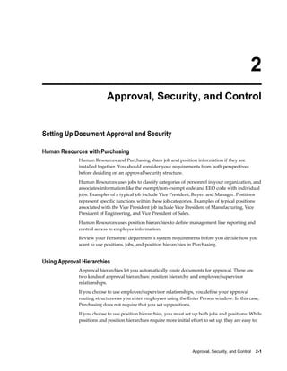 2
                          Approval, Security, and Control


Setting Up Document Approval and Security

Human Resources with Purchasing
             Human Resources and Purchasing share job and position information if they are
             installed together. You should consider your requirements from both perspectives
             before deciding on an approval/security structure.
             Human Resources uses jobs to classify categories of personnel in your organization, and
             associates information like the exempt/non-exempt code and EEO code with individual
             jobs. Examples of a typical job include Vice President, Buyer, and Manager. Positions
             represent specific functions within these job categories. Examples of typical positions
             associated with the Vice President job include Vice President of Manufacturing, Vice
             President of Engineering, and Vice President of Sales.
             Human Resources uses position hierarchies to define management line reporting and
             control access to employee information.
             Review your Personnel department's system requirements before you decide how you
             want to use positions, jobs, and position hierarchies in Purchasing.


Using Approval Hierarchies
             Approval hierarchies let you automatically route documents for approval. There are
             two kinds of approval hierarchies: position hierarchy and employee/supervisor
             relationships.
             If you choose to use employee/supervisor relationships, you define your approval
             routing structures as you enter employees using the Enter Person window. In this case,
             Purchasing does not require that you set up positions.
             If you choose to use position hierarchies, you must set up both jobs and positions. While
             positions and position hierarchies require more initial effort to set up, they are easy to




                                                                    Approval, Security, and Control    2-1
 