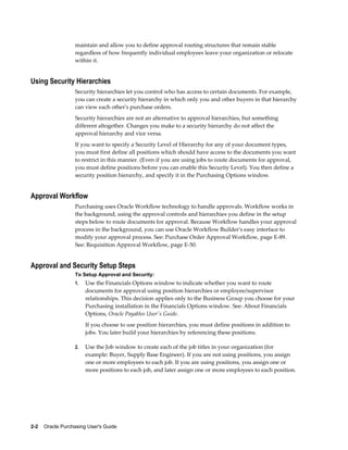 maintain and allow you to define approval routing structures that remain stable
                   regardless of how frequently individual employees leave your organization or relocate
                   within it.


Using Security Hierarchies
                   Security hierarchies let you control who has access to certain documents. For example,
                   you can create a security hierarchy in which only you and other buyers in that hierarchy
                   can view each other's purchase orders.
                   Security hierarchies are not an alternative to approval hierarchies, but something
                   different altogether. Changes you make to a security hierarchy do not affect the
                   approval hierarchy and vice versa.
                   If you want to specify a Security Level of Hierarchy for any of your document types,
                   you must first define all positions which should have access to the documents you want
                   to restrict in this manner. (Even if you are using jobs to route documents for approval,
                   you must define positions before you can enable this Security Level). You then define a
                   security position hierarchy, and specify it in the Purchasing Options window.


Approval Workflow
                   Purchasing uses Oracle Workflow technology to handle approvals. Workflow works in
                   the background, using the approval controls and hierarchies you define in the setup
                   steps below to route documents for approval. Because Workflow handles your approval
                   process in the background, you can use Oracle Workflow Builder's easy interface to
                   modify your approval process. See: Purchase Order Approval Workflow, page E-89.
                   See: Requisition Approval Workflow, page E-50.


Approval and Security Setup Steps
                   To Setup Approval and Security:
                   1.   Use the Financials Options window to indicate whether you want to route
                        documents for approval using position hierarchies or employee/supervisor
                        relationships. This decision applies only to the Business Group you choose for your
                        Purchasing installation in the Financials Options window. See: About Financials
                        Options, Oracle Payables User's Guide.
                        If you choose to use position hierarchies, you must define positions in addition to
                        jobs. You later build your hierarchies by referencing these positions.

                   2.   Use the Job window to create each of the job titles in your organization (for
                        example: Buyer, Supply Base Engineer). If you are not using positions, you assign
                        one or more employees to each job. If you are using positions, you assign one or
                        more positions to each job, and later assign one or more employees to each position.




2-2    Oracle Purchasing User's Guide
 