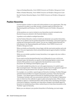 Copy an Existing Hierarchy, Oracle HRMS Enterprise and Workforce Management Guide
                   Delete a Position Hierarchy, Oracle HRMS Enterprise and Workforce Management Guide
                   Run the Position Hierarchy Report, Oracle HRMS Enterprise and Workforce Management
                   Guide



Position Hierarchies
                   Use the Positions window to create each of the positions in your organization. This step
                   is required if you plan to use either security or position approval hierarchies. See:
                   Representing Jobs and Positions, Oracle HRMS Enterprise and Workforce Management
                   Guide.
                   All the positions you want to include in your hierarchies must be included in the
                   Business Group you selected in the Financials Options window.
                   A position can be added to multiple hierarchies.
                   Use the Position Hierarchy window to build and administer your position hierarchies.
                   There are two distinct uses for position hierarchies in Purchasing: 1) document approval
                   routing and 2) document security control. You can use a single position hierarchy for
                   both purposes. See: Representing Jobs and Positions, Oracle HRMS Enterprise and
                   Workforce Management Guide.
                   When you build your hierarchies, always begin with the most senior position and work
                   down. Use your organization charts and predefined special approval paths to facilitate
                   this process.
                   While you can include a position in many hierarchies, it can appear only once within a
                   single hierarchy.
                   If you want to use the document Security Level of Hierarchy for any or all of your
                   document types, the hierarchy you specify in the Purchasing Options window must
                   include all the positions in your organization that should have access to these
                   documents. See: Defining Control Options, page 1-33.
                   If you build multiple hierarchies for use in the approval process, it is useful to give
                   them meaningful names. This helps employees quickly choose the appropriate approval
                   path when moving documents from one approval hierarchy to another.
                   For example, you can define a special approval hierarchy including a Facilities Manager
                   and Chief Financial Officer for all plant and property purchases. Name this hierarchy
                   "Facilities." Your default approval hierarchy for standard purchase orders (called
                   "Purchasing") includes only your procurement staff and a Vice President of Operations,
                   none of whom have the authority to approve plant and property items. When a buyer
                   attempts to approve a standard purchase order for these items, Purchasing will require
                   a forward-to employee. Assuming your setup allows changes to the default approval
                   hierarchy for standard purchase orders, instruct buyers to route these documents to the
                   "Facilities" approval hierarchy.
                   Before you can reference your position hierarchies in Purchasing, you must assign




2-6    Oracle Purchasing User's Guide
 